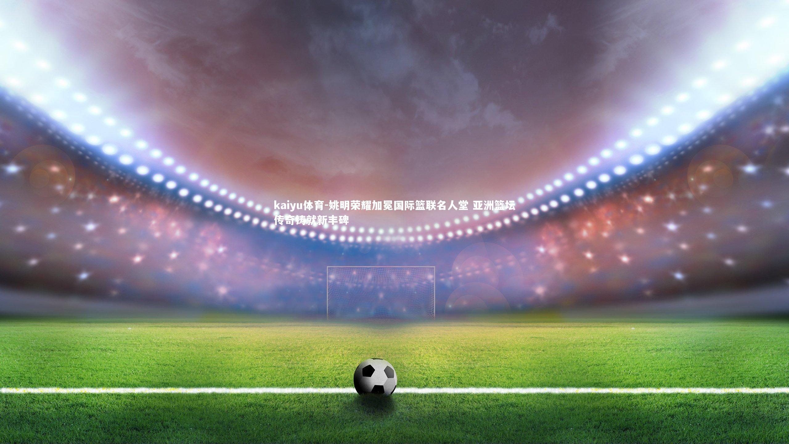 kaiyu体育-姚明荣耀加冕国际篮联名人堂 亚洲篮坛传奇铸就新丰碑